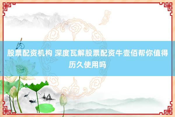 股票配资机构 深度瓦解股票配资牛壹佰帮你值得历久使用吗