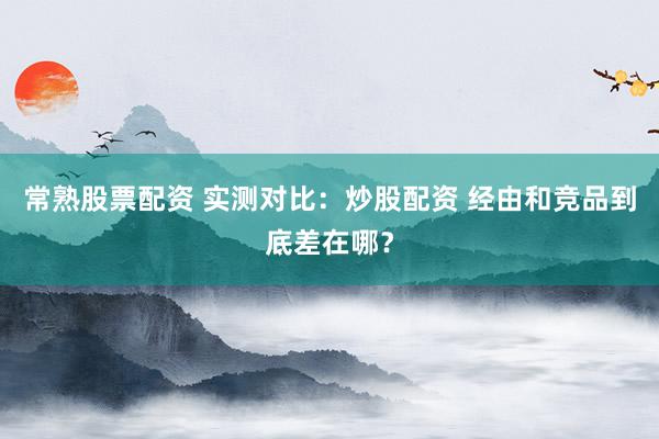 常熟股票配资 实测对比：炒股配资 经由和竞品到底差在哪？