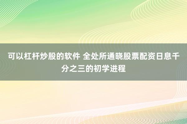 可以杠杆炒股的软件 全处所通晓股票配资日息千分之三的初学进程