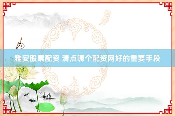 雅安股票配资 清点哪个配资网好的重要手段