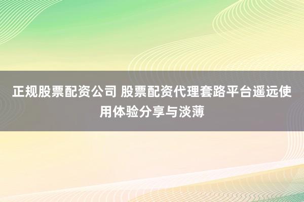 正规股票配资公司 股票配资代理套路平台遥远使用体验分享与淡薄