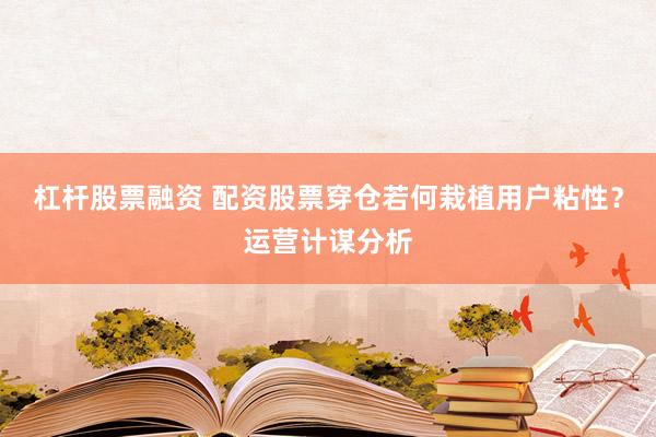 杠杆股票融资 配资股票穿仓若何栽植用户粘性？运营计谋分析