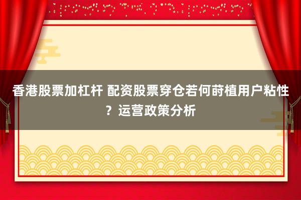 香港股票加杠杆 配资股票穿仓若何莳植用户粘性？运营政策分析