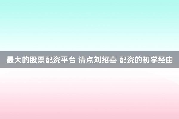最大的股票配资平台 清点刘绍喜 配资的初学经由