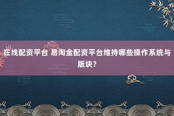 在线配资平台 易淘金配资平台维持哪些操作系统与版块？