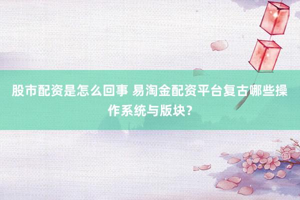 股市配资是怎么回事 易淘金配资平台复古哪些操作系统与版块？
