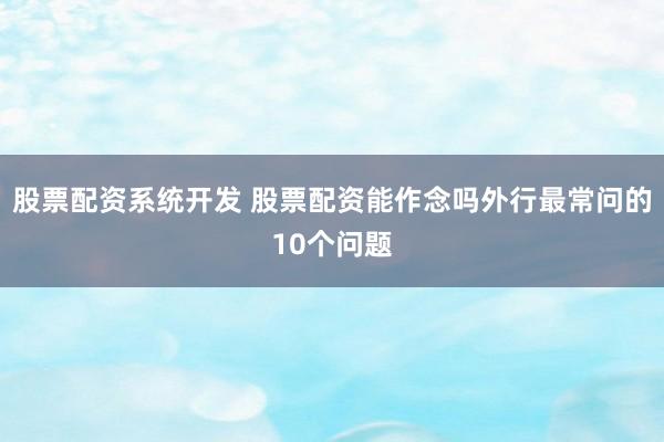股票配资系统开发 股票配资能作念吗外行最常问的10个问题