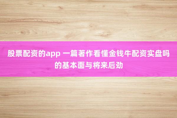 股票配资的app 一篇著作看懂金钱牛配资实盘吗的基本面与将来后劲