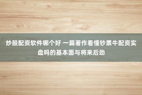 炒股配资软件哪个好 一篇著作看懂钞票牛配资实盘吗的基本面与将来后劲