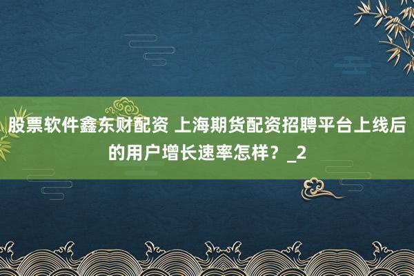 股票软件鑫东财配资 上海期货配资招聘平台上线后的用户增长速率怎样？_2