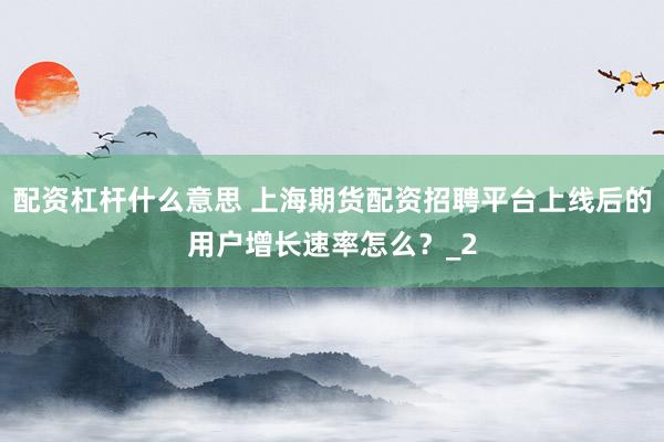 配资杠杆什么意思 上海期货配资招聘平台上线后的用户增长速率怎么？_2