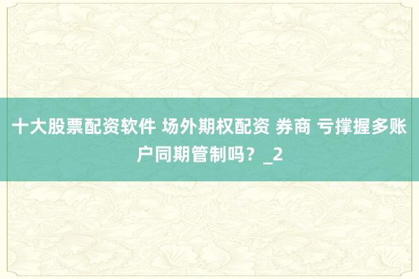 十大股票配资软件 场外期权配资 券商 亏撑握多账户同期管制吗？_2