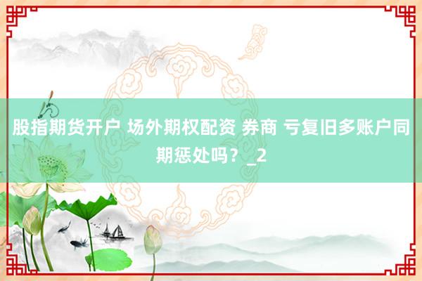 股指期货开户 场外期权配资 券商 亏复旧多账户同期惩处吗？_2