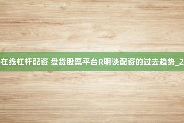 在线杠杆配资 盘货股票平台R明谈配资的过去趋势_2
