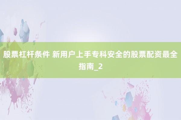 股票杠杆条件 新用户上手专科安全的股票配资最全指南_2