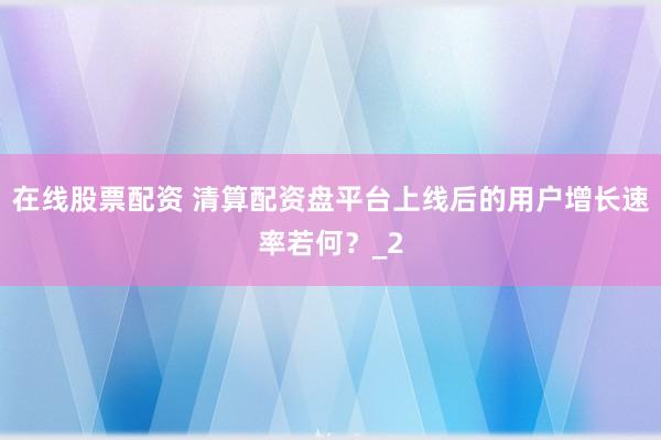 在线股票配资 清算配资盘平台上线后的用户增长速率若何？_2