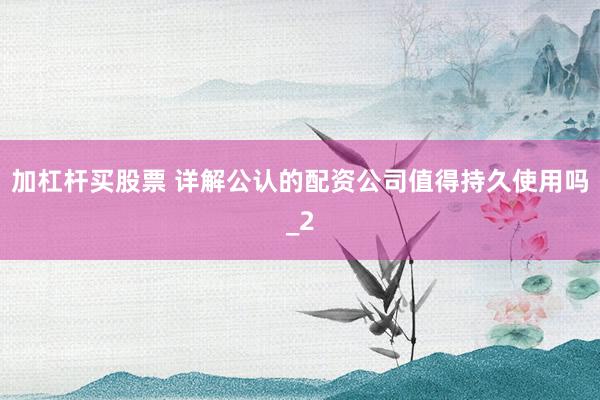 加杠杆买股票 详解公认的配资公司值得持久使用吗_2