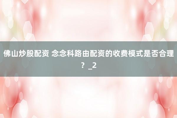 佛山炒股配资 念念科路由配资的收费模式是否合理？_2