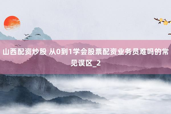 山西配资炒股 从0到1学会股票配资业务员难吗的常见误区_2