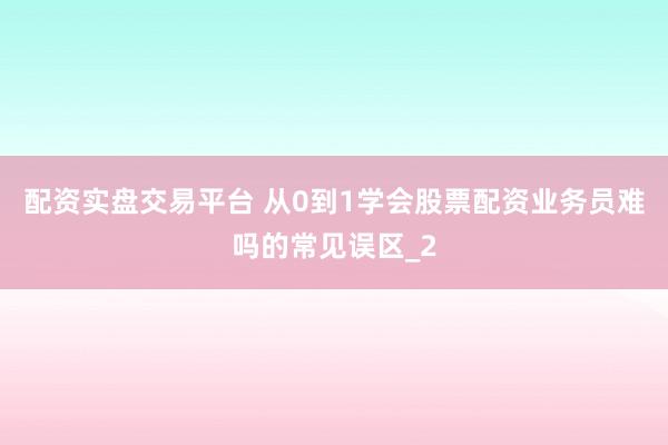 配资实盘交易平台 从0到1学会股票配资业务员难吗的常见误区_2