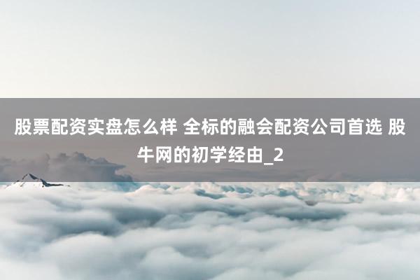 股票配资实盘怎么样 全标的融会配资公司首选 股牛网的初学经由_2