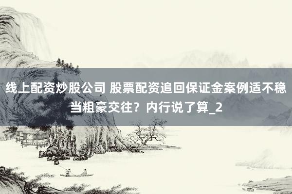 线上配资炒股公司 股票配资追回保证金案例适不稳当粗豪交往？内行说了算_2