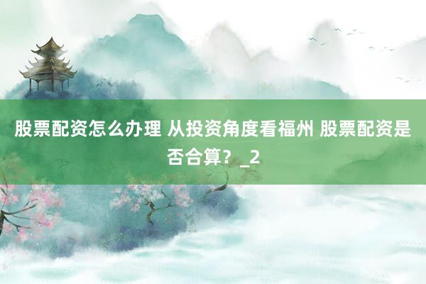 股票配资怎么办理 从投资角度看福州 股票配资是否合算？_2