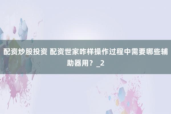 配资炒股投资 配资世家咋样操作过程中需要哪些辅助器用？_2