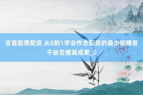 吉首股票配资 从0到1学会作念配资的最少能赚若干能否提高成果_2