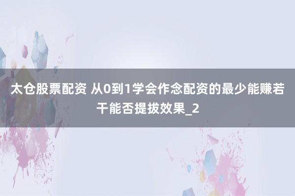 太仓股票配资 从0到1学会作念配资的最少能赚若干能否提拔效果_2