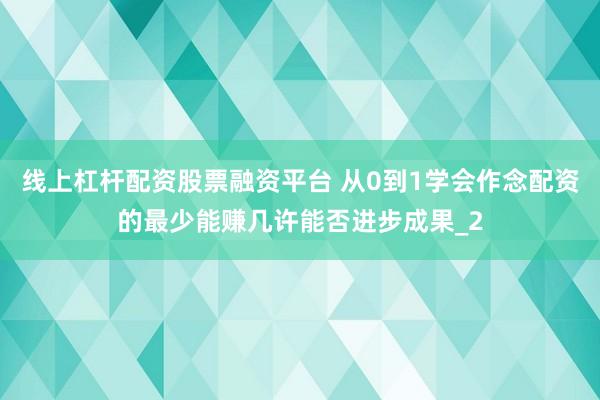 线上杠杆配资股票融资平台 从0到1学会作念配资的最少能赚几许能否进步成果_2