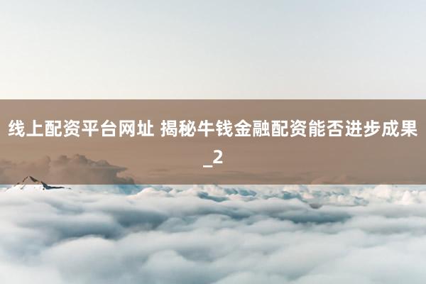 线上配资平台网址 揭秘牛钱金融配资能否进步成果_2