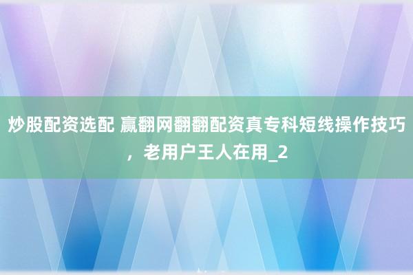 炒股配资选配 赢翻网翻翻配资真专科短线操作技巧，老用户王人在用_2