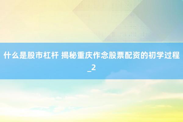 什么是股市杠杆 揭秘重庆作念股票配资的初学过程_2