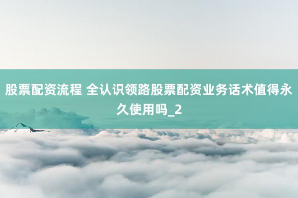 股票配资流程 全认识领路股票配资业务话术值得永久使用吗_2