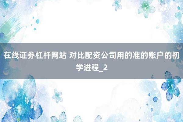 在线证劵杠杆网站 对比配资公司用的准的账户的初学进程_2