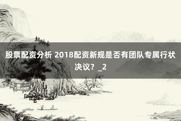 股票配资分析 2018配资新规是否有团队专属行状决议？_2