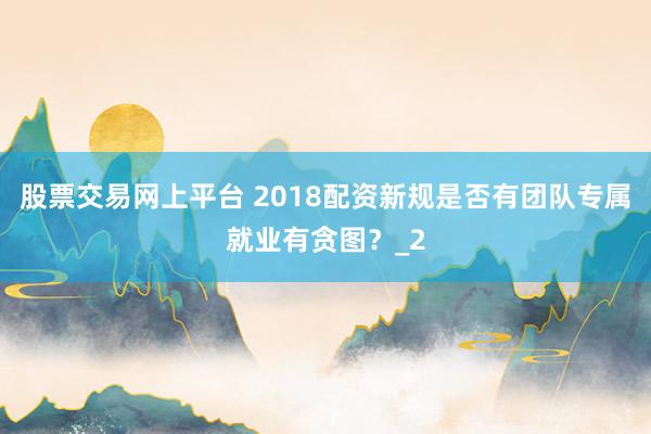 股票交易网上平台 2018配资新规是否有团队专属就业有贪图？_2