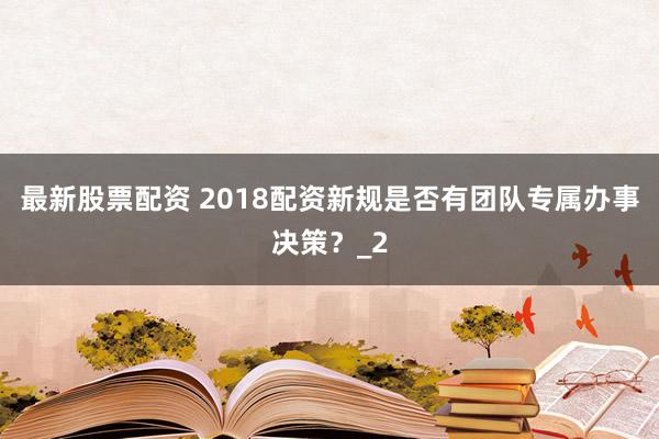 最新股票配资 2018配资新规是否有团队专属办事决策？_2