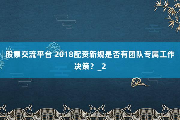 股票交流平台 2018配资新规是否有团队专属工作决策？_2