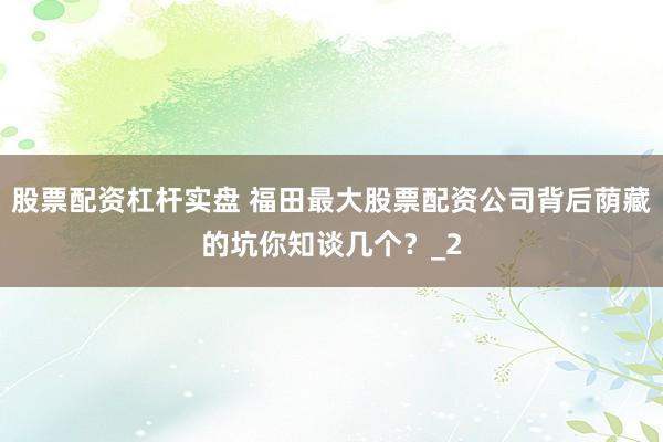 股票配资杠杆实盘 福田最大股票配资公司背后荫藏的坑你知谈几个？_2