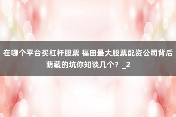 在哪个平台买杠杆股票 福田最大股票配资公司背后荫藏的坑你知谈几个？_2