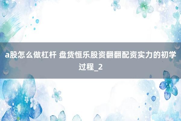a股怎么做杠杆 盘货恒乐股资翻翻配资实力的初学过程_2