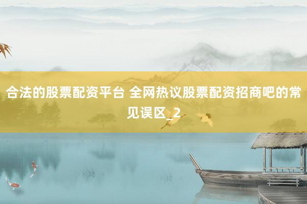 合法的股票配资平台 全网热议股票配资招商吧的常见误区_2