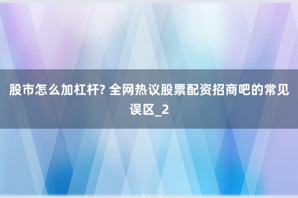 股市怎么加杠杆? 全网热议股票配资招商吧的常见误区_2