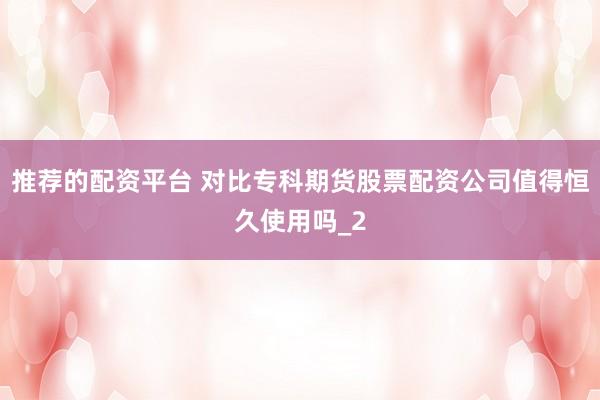 推荐的配资平台 对比专科期货股票配资公司值得恒久使用吗_2