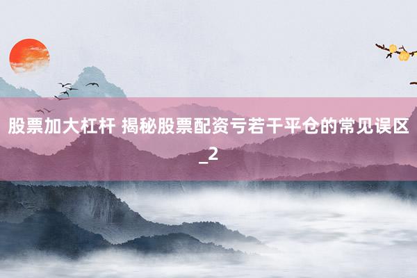 股票加大杠杆 揭秘股票配资亏若干平仓的常见误区_2