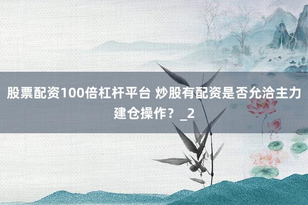 股票配资100倍杠杆平台 炒股有配资是否允洽主力建仓操作？_2