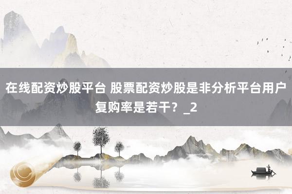 在线配资炒股平台 股票配资炒股是非分析平台用户复购率是若干？_2