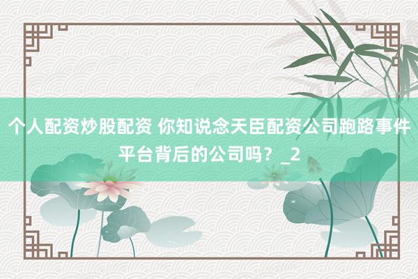 个人配资炒股配资 你知说念天臣配资公司跑路事件平台背后的公司吗？_2